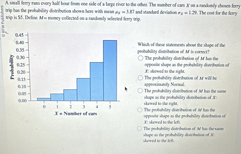 A small ferry runs every half hour from one side of a large river to the other. The number of cars X on a randomly chosen ferry
trip has the probability distribution shown here with mean mu _X=3.87 and standard deviation sigma _x=1.29. The cost for the ferry
2 trip is $5. Define M= money collected on a randomly selected ferry trip.
Which of these statements about the shape of the
probability distribution of M is correct?
The probability distribution of M has the
opposite shape as the probability distribution of
X: skewed to the right.
The probability distribution of M will be
approximately Normal.
The probability distribution of M has the same
shape as the probability distribution of X:
skewed to the right.
The probability distribution of M has the
opposite shape as the probability distribution of
X: skewed to the left.
The probability distribution of M has the same
shape as the probability distribution of X:
skewed to the left.