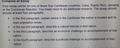 Compose an Essay 
Your essay will be on one of these four Caribbean countries: Cuba, Puerto Rico, Jamaica. 
or the Dominican Republic. You made need to do additional research. The essay should 
include at least four paragraphs. 
In the first paragraph, explain where in the Caribbean the nation is located and its 
main population areas. 
In the second paragraph, describe a cultural interest in that nation. 
In the third paragraph, describe an economic challenge or accomplishment of that 
nation 
In the fourth paragraph, describe a political challenge or accomplishment of that 
nation.