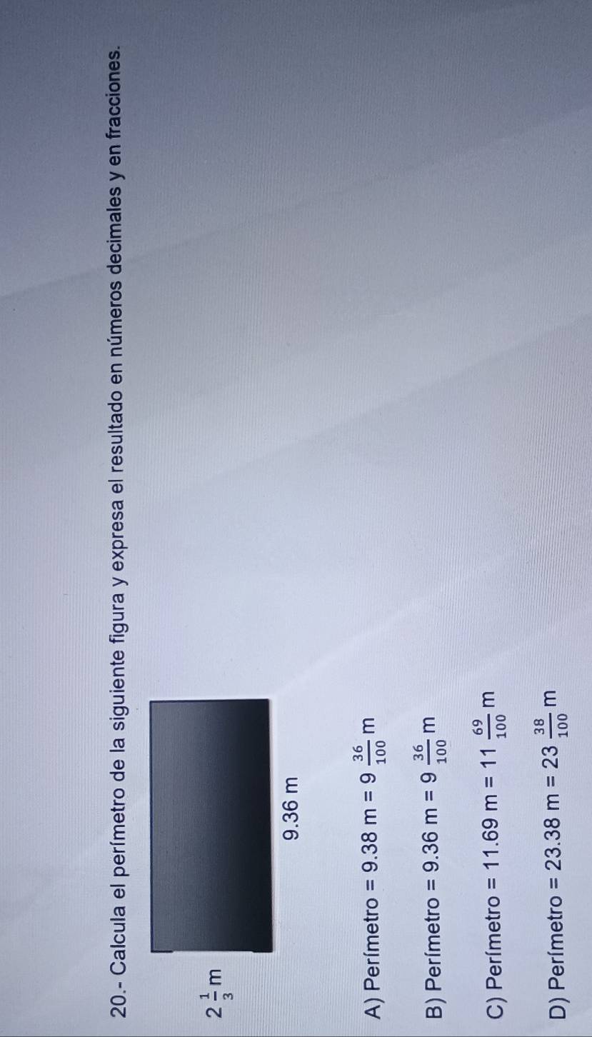 20.- Calcula el perímetro de la siguiente figura y expresa el resultado en números decimales y en fracciones.
A) Perímetro =9.38m=9 36/100 m
B) Perímetro =9.36m=9 36/100 m
C) Perímetro =11.69m=11 69/100 m
D) Perímetro =23.38m=23 38/100 m