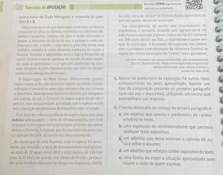 Exercícios EXTRAS disponíveis em:
Exercícios de APLICAçÃo.
Leia o texto de Duda Menegassi e responda às ques- Ao todo, cerca de 120km^2 de floresta foram destruídos no
tões 1 e 2. período apenas dentro do município.
Pela janela do avião que sobrevoa o norte mato-grossense Em contrapartida, de acordo com levantamento do
é possível ver ilhas de floresta, recortadas em diferentes for- MapBiomas, o território ocupado pela agropecuária em
matos e tamanhos, isoladas em meio a vastas plantações e Alta Floresta mais que triplicou. Saltou de 116.872 hectares
pastos. A depender da época do ano, a paisagem onde pre- em 1985 para 440.113 em 2021, o equivalente a quase me-
domina a soja, o milho, o algodão e o gado tem ainda uma tade do município. O fenômeno de expansão das planta-
turbidez, oriunda de outro elemento marcante da região: a ções e pastagens e encolhimento da cobertura florestal se
fumaça. Durante a temporada seca, o fogo é frequente na repete nos outros municípios do "nortão" mato-grossense.
maior floresta tropical contínua do mundo. É nesta região, Lar cada vez menor: um macaco encurralado pelo desmatamento.
em meio às queimadas e à progressiva destruição da natu- ((o)) eco. Disponivel em:
matas mais ameaçados do mundo. Acesso em: mar. 2024.
O zogue-zogue de Mato Grosso (Plecturocebus grovesi), 1. Apesar do predomínio da exposição, há outros tipos
como o nome já diz, tem domicílio restrito ao estado. Sua dis- composicionais no texto apresentado. Aponte um
tribuição é limitada ao norte pelo encontro dos rios Juruena tipo de composição presente no primeiro parágrafo
e Teles Pires, duas imensas barreiras fluviais que margeiam (que não seja o expositivo), utilizando um trecho que
seu habitat. Ao sul, a fronteira do zogue-zogue ainda não é exemplifique sua resposta.
precisa, mas pesquisadores acreditam que a espécie ocorra
até a transição dos domínios da Amazônia com o Cerrado. 2. O termo destacado no começo do terceiro parágrafo é
Essa área de vida e ocorrência do zogue-zogue tem uma a. um adjetivo que aponta o predomínio do caráter
infeliz sobreposição: o Arco do Desmatamento, por onde emotivo no texto.
avançam historicamente as principais pressões que põem b uma expressão do sentimentalismo que permeia
abaixo a floresta. A espécie, que foi reconhecida pela ciên- qualquer texto expositivo.
cia apenas em 2018, já nasceu em berço ameaçado. um adjetivo que deixa entrever a opinião da au-
No município de Alta Floresta, onde a espécie foi desco- tora sobre o assunto.
berta, por exemplo, a taxa de desmatamento multiplicou-
-se mais de 10 vezes entre 2012 e 2022 (saltou de 1,55km^2 do um advérbio que reforça o caráter expositivo do texto.
para 16.33km^2) , de acordo com dados do Prodes, produzi- e uma forma de expor a situação apresentada sem
dos pelo Instituto Nacional de Pesquisas Espaciais (INPE). inserir a visão de quem escreve.