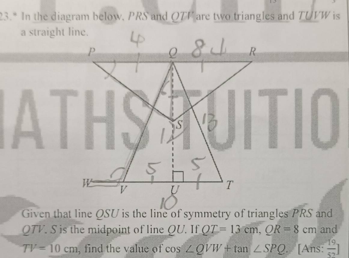 23.* In the diagram below, PRS and QTV are two triangles and TUVW is 
a straight line. 
Given that line QSU is the line of symmetry of triangles a P[ S and
QTV. S is the midpoint of line QU. If QT=13cm, OR=8cm and
TV=10cm , find the value of cos ∠ QVW+tan ∠ SPQ. [Ans:  19/52 ]