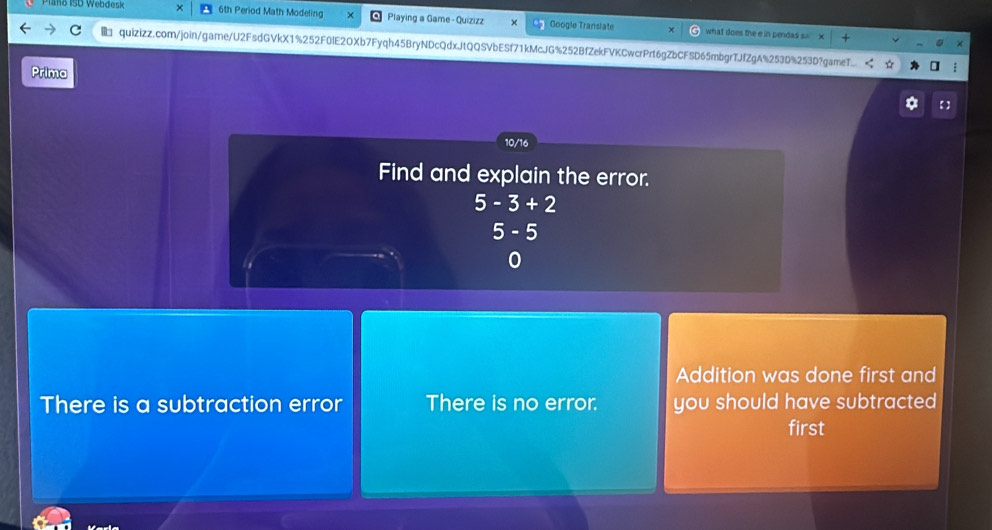 Plano ISD Webdesk 6th Period Math Modeling Playing a Game - Quizizz Google Transiate what does the e in pendas s
quizizz.com/join/game/U2FsdGVkX1%252F0IE2OXb7Fyqh45BryNDcQdxJtQQSVbESf71kMcJG%252BfZekFVKCwcrPrt6gZbCFSD65mbgrTJfZgA%253D%253D?gameT..
Prima
Addition was done first and
There is a subtraction error There is no error. you should have subtracted 
first