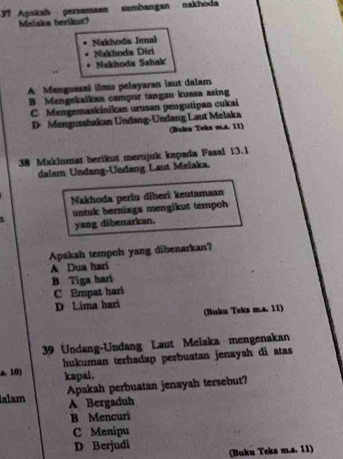 Apakah persamaan sumbangan nakhoda
Malaka berikut?
Nakhoda Jenal
Nakloda Diri
Nakhoda Sahak
A Menguasai ilmu pelayaran laut dalam
B Mengakalkan campur tangan kuasa asing
C Mengemaskinikan urusan pengutipan cukai
D Mengusahakan Undang-Undang Laut Melaka
(Buln Teks na. 11)
38 Maklumat berikut merujuk kepada Fasal 13.1
dalam Undang-Undang Laut Melaka.
Nakhoda perlu diberi keutamaan
1 untuk berniaga mengikut tempoh
yang dibenarkan.
Apakah tempoh yang dibenarkan?
A Dua hari
B Tiga hari
C Empat hari
D Lima hari
(Buku Teks m.a. 11)
39 Undang-Undang Laut Melaka mengenakan
s. 10) hukuman terhadap perbuatan jenayah di atas
kapal .
alam Apakah perbuatan jenayah tersebut?
A Bergaduh
B Mencuri
C Menipu
D Berjudi (Buku Teks m.s. 11)