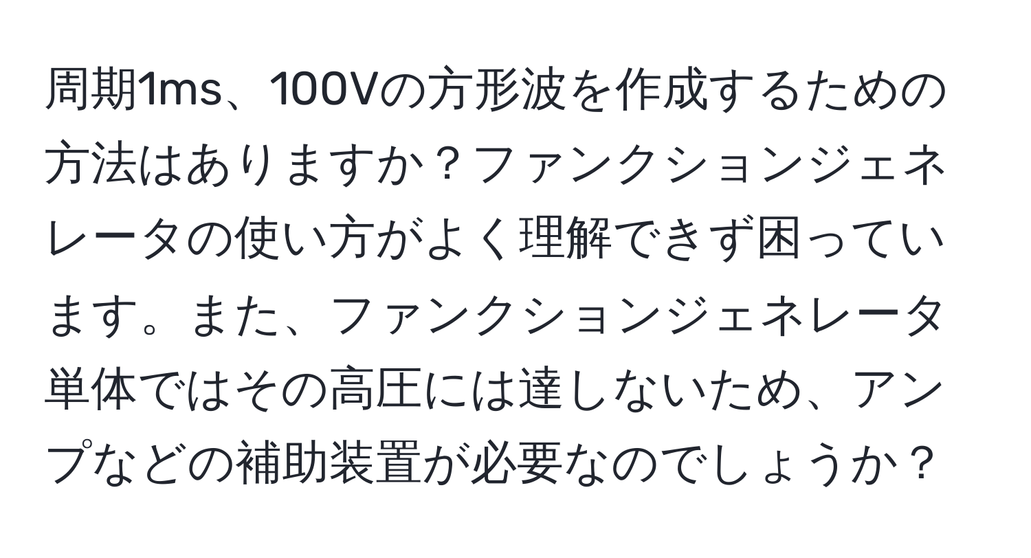 周期1ms、100Vの方形波を作成するための方法はありますか？ファンクションジェネレータの使い方がよく理解できず困っています。また、ファンクションジェネレータ単体ではその高圧には達しないため、アンプなどの補助装置が必要なのでしょうか？