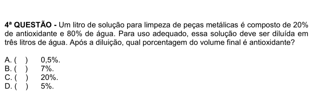 4^a QUESTÃO - Um litro de solução para limpeza de peças metálicas é composto de 20%
de antioxidante e 80% de água. Para uso adequado, essa solução deve ser diluída em
três litros de água. Após a diluição, qual porcentagem do volume final é antioxidante?
A. ( ) 0,5%.
B. ( ) 7%.
C. ( ) 20%.
D. ( ) 5%.