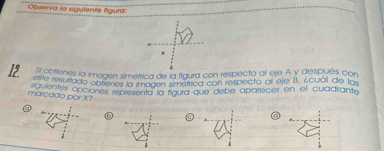 Observa la siguiente figura: 
Si obtienes la imagen simétrica de la figura con respecto al eje A y después con
12 este resultado obtienes la imagen simétrica con respecto al eje B, ¿cuál de las 
siguientes opciones representa la figura que debe aparecer en el cuadrante 
marcado por X? d 
a
6
C