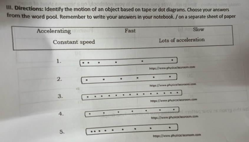 Directions: Identify the motion of an object based on tape or dot diagrams. Choose your answers 
from the word pool. Remember to write your answers in your notebook. / on a separate sheet of paper 
1. 
https://www.physicsclassroom.com 
2. 
. 
https://www.phyzicsclassroom.com 
3. 
https://www.physicsclassroom.com 
4. 
. 
https://www.physicsclassroom.com 
5. 
htps://ww.physicaciassr0om.com