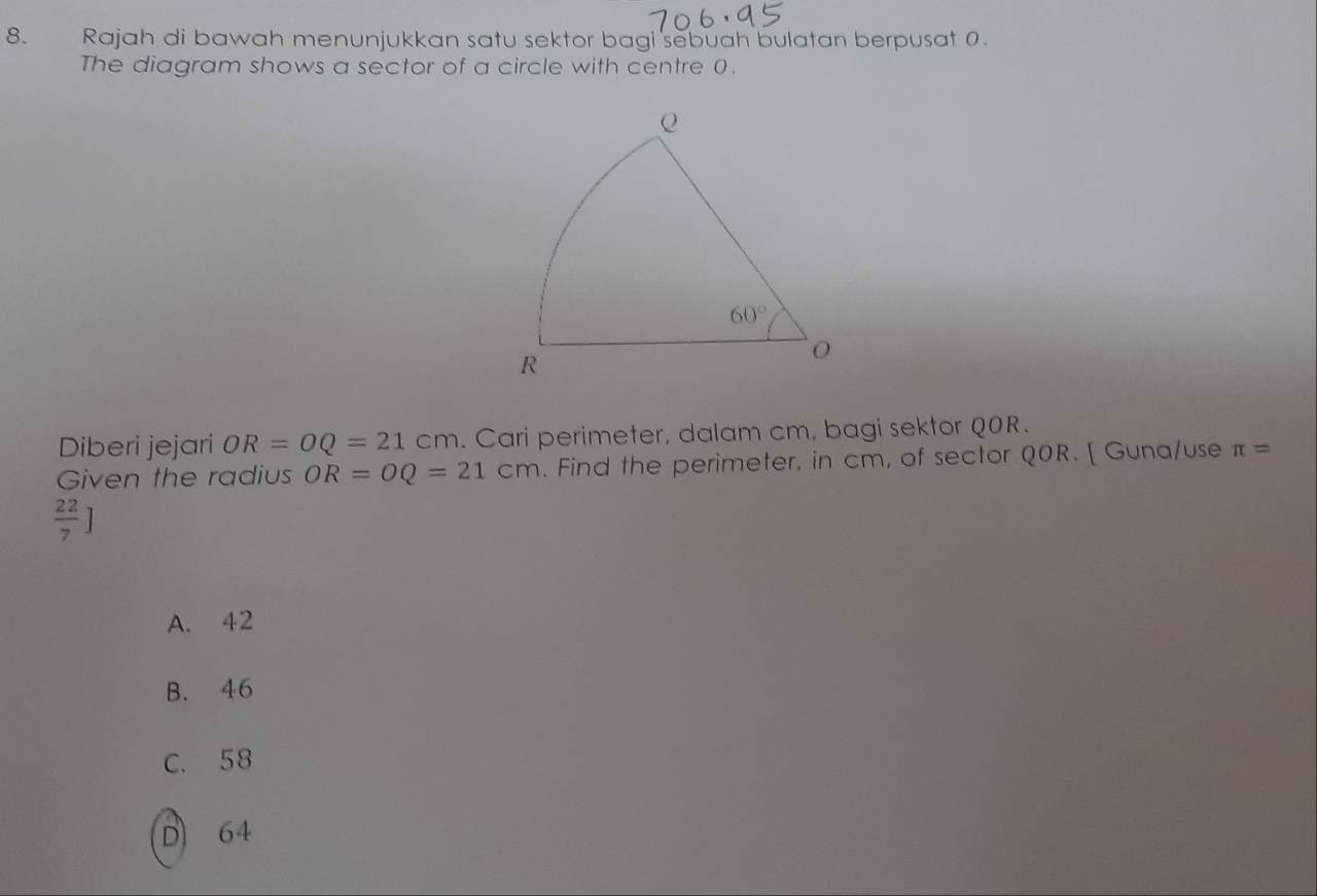 Rajah di bawah menunjukkan satu sektor bagi sebuah bulatan berpusat 0.
The diagram shows a sector of a circle with centre 0.
Diberi jejari OR=OQ=21cm. Cari perimeter, dalam cm, bagi sektor QOR.
Given the radius OR=OQ=21cm. Find the perimeter, in cm, of sector Q0R. [ Guna/use π =
 22/7 ]
A. 42
B. 46
C. 58
D 64