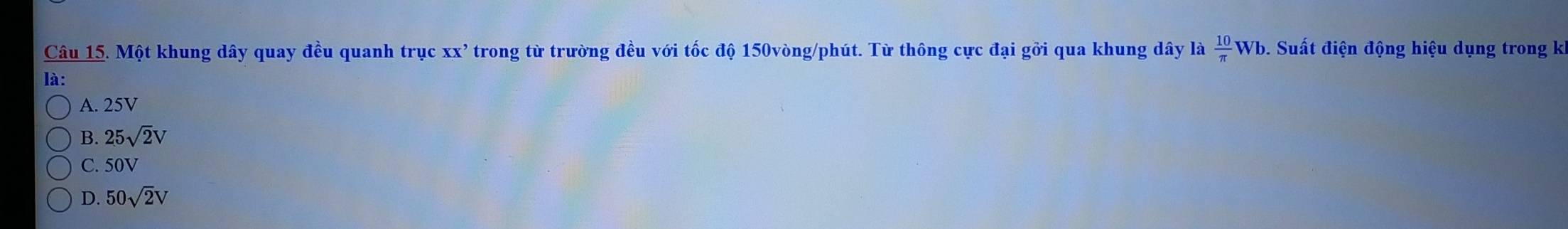 Một khung dây quay đều quanh trục XX' trong từ trường đều với tốc độ 150vòng /phút. Từ thông cực đại gởi qua khung dây là  10/π  Wb 9. Suất điện động hiệu dụng trong ki
là:
A. 25V
B. 25sqrt(2)V
C. 50V
D. 50sqrt(2)V