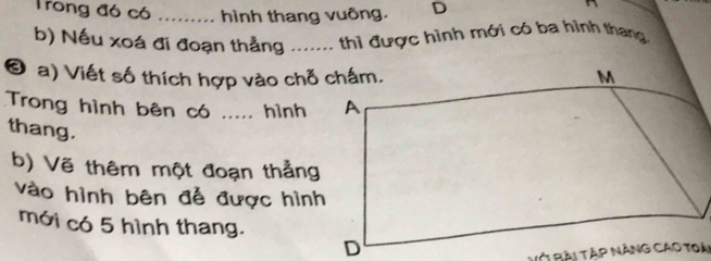 Trong đó có _hình thang vuông. D 
b) Nếu xoá đi đoạn thẳng ..... thì được hình mới có ba hình thang 
© a) Viết số thích hợp vào chỗ chấm. 
Trong hình bên có ..... hình 
thang. 
b) Vẽ thêm một đoạn thẳng 
vào hình bên để được hình 
mới có 5 hình thang.