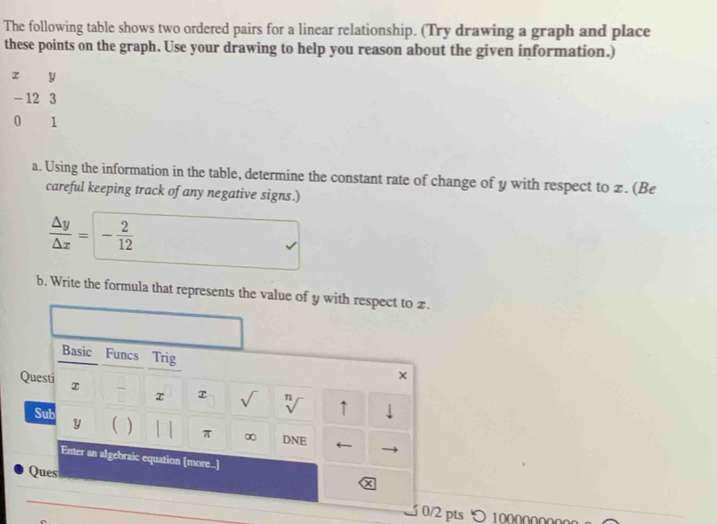 The following table shows two ordered pairs for a linear relationship. (Try drawing a graph and place 
these points on the graph. Use your drawing to help you reason about the given information.)
y
- 12 3
0 1
a. Using the information in the table, determine the constant rate of change of y with respect to z. (Be 
careful keeping track of any negative signs.)
 △ y/△ x =- 2/12 
b. Write the formula that represents the value of y with respect to x. 
Basic Funcs Trig 
Questi x x x sqrt() n ↑ 
Sub 
L 
y ) π ∞ DNE ← 
Enter an algebraic equation [more..] 
Ques
x
3 0/2 pts > 1