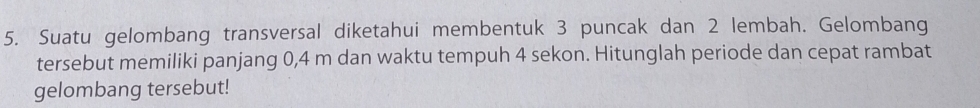 Suatu gelombang transversal diketahui membentuk 3 puncak dan 2 lembah. Gelombang 
tersebut memiliki panjang 0,4 m dan waktu tempuh 4 sekon. Hitunglah periode dan cepat rambat 
gelombang tersebut!