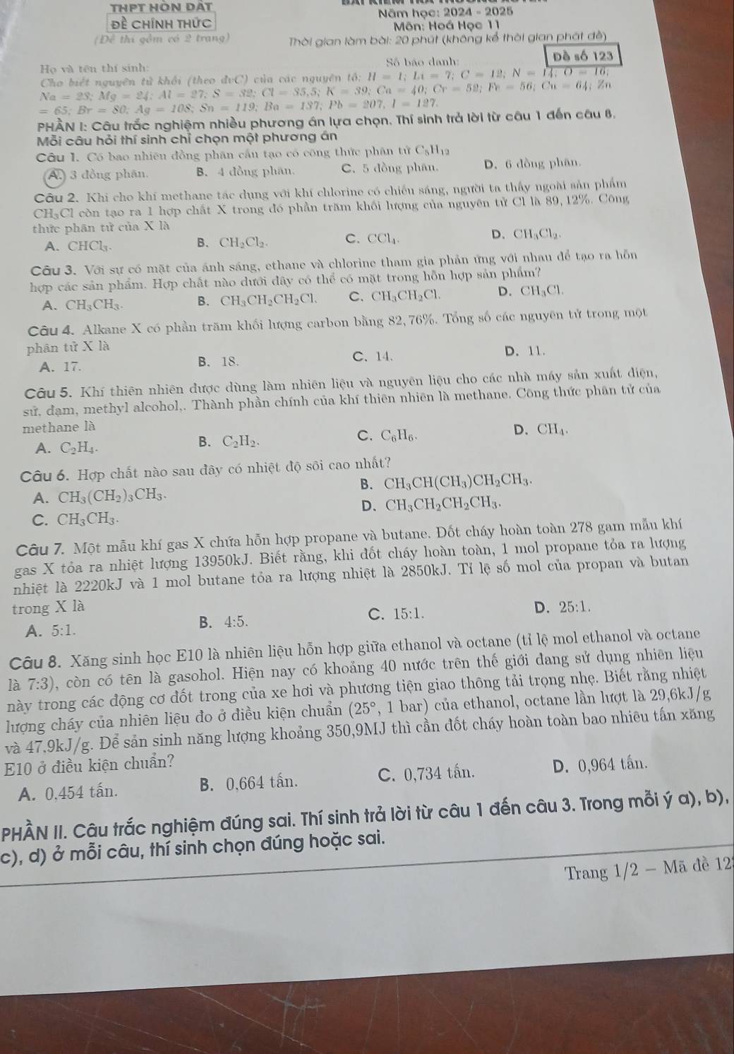 thPT Hòn dất
đề Chính thức  Năm học: 1 2024-2025
Môn: Hoá Học 11
Đề thí gồm có 2 trang)  Thời gian làm bài: 20 phút (không kể thời gian phát đề)
Họ và tên thí sinh:  Số bão danh: Dề số 123
Cho biết nguyên tử khối (theo đvC) của các nguyên tổ; H=1=I;Li=7;C=12;N=14;
Na=23;Mg=24;Al=27;S=32;Cl=35,5;K=39;Ca=40;Cr=52;Fe=64;Zn
=65;Br=80;Ag=108;Sn=119;Ba=137;Pb=207,1=127.
PHẢN I: Câu trắc nghiệm nhiều phương án lựa chọn. Thí sinh trả lời từ câu 1 đến câu 8,
Mỗi câu hỏi thí sinh chỉ chọn một phương án
Câu I. Có bao nhiên đồng phân cầu tạo cô công thức phân tử C_5H_12
A. 3 đồng phân, B. 4 đồng phan. C. 5 đồng phân. D. 6 đồng phân.
Câu 2. Khi cho khí methane tác dụng với khí chlorine có chiều sáng, người ta thấy ngoài sản phẩm
CH-Cl còn tạo ra 1 hợp chất X trong đó phần trăm khối lượng của nguyên tử Cl là 89, 12%. Công
thức phân tử của X là
A. CHCl₃
B. CH_2Cl_2.
C. CCl_4.
D. CH_3Cl_2.
Câu 3. Với sự có mặt của ánh sáng, ethane và chlorine tham gia phản ứng với nhau để tạo ra hỗn
hợp các sản phẩm. Hợp chất nào dưới đây có thể có mặt trong hỗn hợp sản phẩm?
A. CH_3CH_3. B. CH_3CH_2CH_2Cl. C. CH_3CH_2Cl. D. CH_3Cl.
Câu 4. Alkane X có phần trăm khối lượng carbon bằng 82, 76%. Tổng số các nguyên tử trong một
phân tử X là
A. 17. B. 18. C. 14. D. 11.
Câu 5. Khí thiên nhiên được dùng làm nhiên liệu và nguyên liệu cho các nhà máy sản xuất điện,
sử, đạm, methyl alcohol,. Thành phần chính của khí thiên nhiên là methane. Công thức phân tử của
methane là CH_4.
C. C_6H_6.
A. C_2H_4.
B. C_2H_2.
D.
Câu 6. Hợp chất nào sau đây có nhiệt độ sôi cao nhất?
B. CH_3CH(CH_3)CH_2CH_3.
A. CH_3(CH_2)_3CH_3.
D、 CH_3CH_2CH_2CH_3.
C. CH_3CH_3.
Câu 7. Một mẫu khí gas X chứa hỗn hợp propane và butane. Đốt cháy hoàn toàn 278 gam mẫu khí
gas X tỏa ra nhiệt lượng 13950kJ. Biết rằng, khi đốt cháy hoàn toàn, 1 mol propane tỏa ra lượng
nhiệt là 2220kJ và 1 mol butane tỏa ra lượng nhiệt là 2850kJ. Tỉ lệ số mol của propan và butan
trong X là D. 25:1.
A. 5:1.
B. 4:5.
C. 15:1.
Câu 8. Xăng sinh học E10 là nhiên liệu hỗn hợp giữa ethanol và octane (tỉ lệ mol ethanol và octane
là 7:3) , còn có tên là gasohol. Hiện nay có khoảng 40 nước trên thế giới đang sử dụng nhiên liệu
này trong các động cơ đốt trong của xe hơi và phương tiện giao thông tải trọng nhẹ. Biết rằng nhiệt
lượng cháy của nhiên liệu đo ở điều kiện chuẩn (25° , 1 bar) của ethanol, octane lần lượt là 29,6kJ/g
và 47.9kJ/g. Để sản sinh năng lượng khoảng 350,9MJ thì cần đốt cháy hoàn toàn bao nhiêu tấn xăng
E10 ở điều kiện chuẩn?
A. 0,454 tấn. B. 0,664 tấn. C. 0,734 tấn. D. 0,964 tấn.
PHÀN II. Câu trắc nghiệm đúng sai. Thí sinh trả lời từ câu 1 đến câu 3. Trong mỗi ý a), b),
c), d) ở mỗi câu, thí sinh chọn đúng hoặc sai.
Trang 1/2 - Mã đề 122