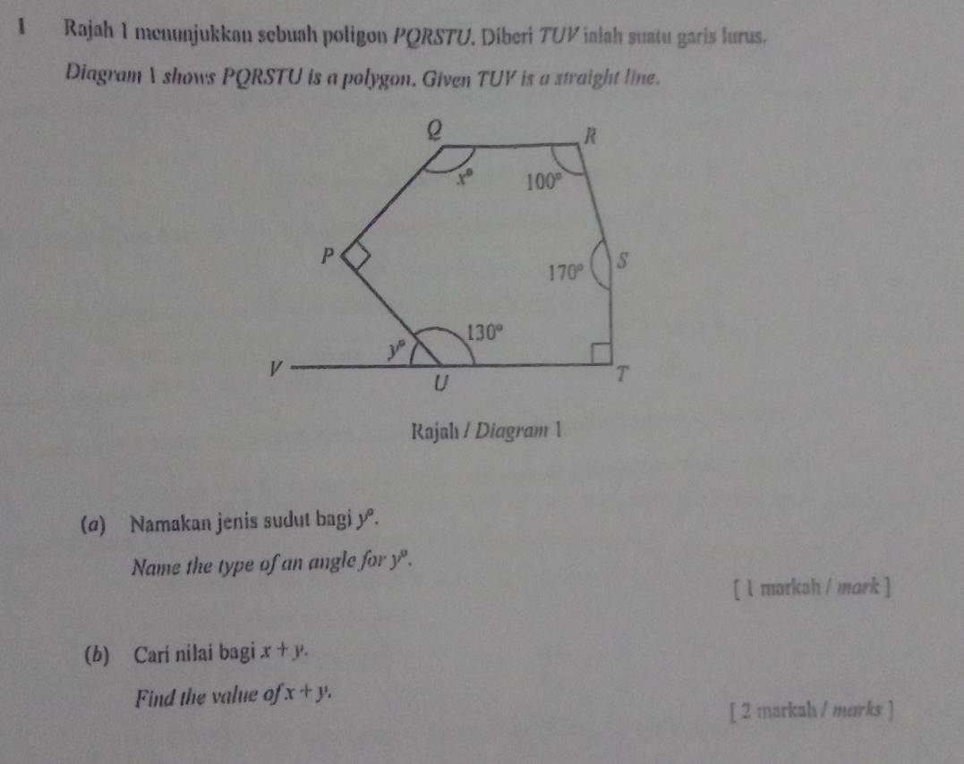 Rajah 1 menunjukkau sebuah poligon PQRSTU. Diberi TUV ialah suatu garis lurus.
Diagram I shows PQRSTU is a polygon. Given TUV is a straight line.
Rajah / Diagram 1
(@) Namakan jenis sudut bagi y° a
Name the type of an angle for y^0.
[ l marksh / mark ]
(b) Cari nilai bagi x+y.
Find the value of x+y,
[ 2 markah / merks ]