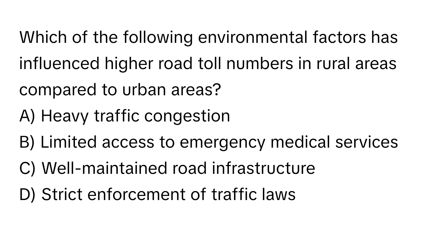 Which of the following environmental factors has influenced higher road toll numbers in rural areas compared to urban areas?

A) Heavy traffic congestion
B) Limited access to emergency medical services
C) Well-maintained road infrastructure
D) Strict enforcement of traffic laws