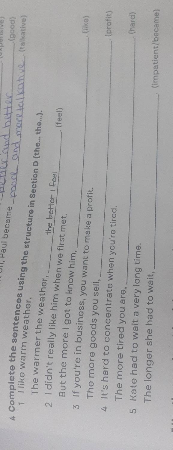 expénsive 
Ul, Paul became_ 
.(good) 
. (talkative) 
1 I like warm weather. 
4 Complete the sentences using the structure in Section D (the... the...). 
The warmer the weather, 
the bett 
2 I didn't really like him when we first met. 
. (feel) 
But the more I got to know him, 
3 If you're in business, you want to make a profit. 
. (like) 
_ 
The more goods you sell, 
4 It's hard to concentrate when you're tired. 
. (profit) 
_ 
The more tired you are, 
5 Kate had to wait a very long time. 
. (hard) 
The longer she had to wait, 
_. (impatient/became)