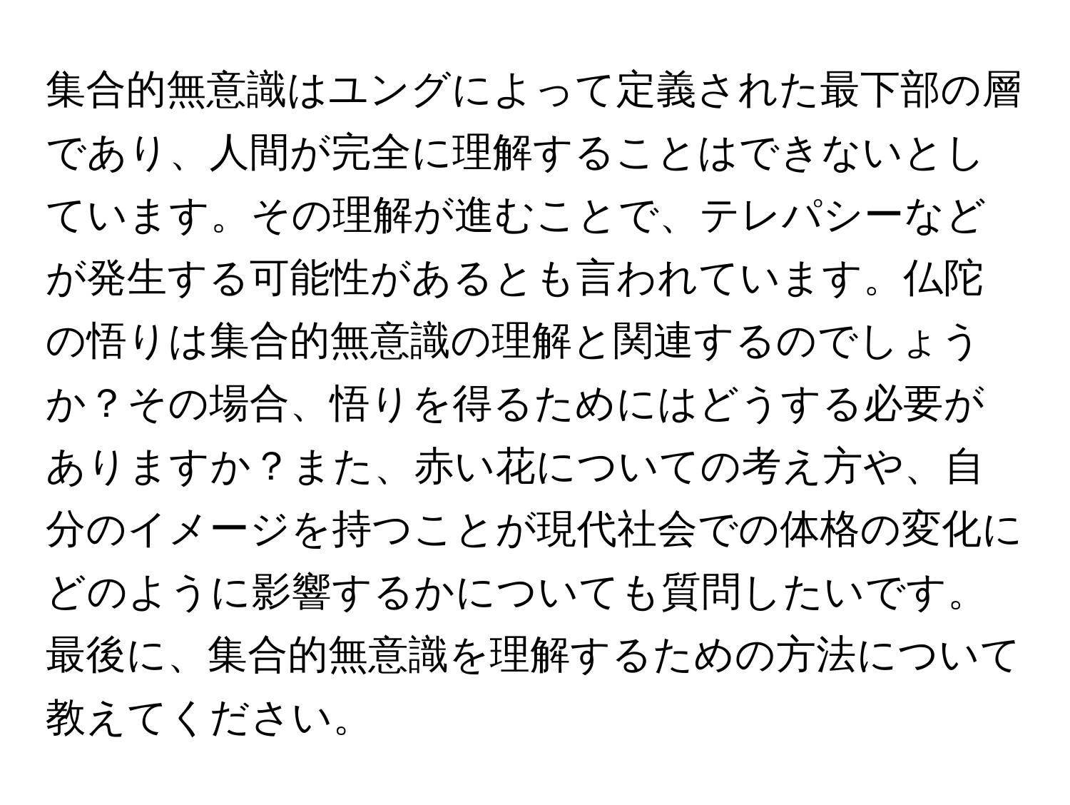 集合的無意識はユングによって定義された最下部の層であり、人間が完全に理解することはできないとしています。その理解が進むことで、テレパシーなどが発生する可能性があるとも言われています。仏陀の悟りは集合的無意識の理解と関連するのでしょうか？その場合、悟りを得るためにはどうする必要がありますか？また、赤い花についての考え方や、自分のイメージを持つことが現代社会での体格の変化にどのように影響するかについても質問したいです。最後に、集合的無意識を理解するための方法について教えてください。