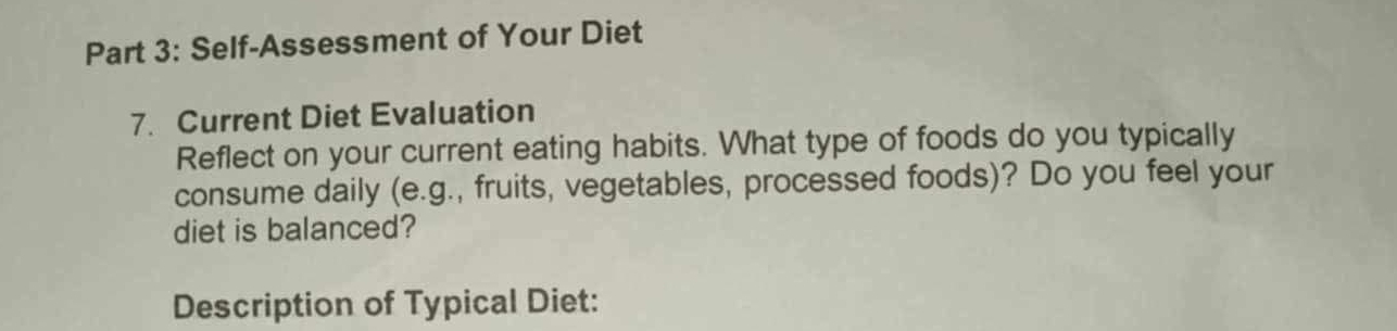 Self-Assessment of Your Diet 
7. Current Diet Evaluation 
Reflect on your current eating habits. What type of foods do you typically 
consume daily (e.g., fruits, vegetables, processed foods)? Do you feel your 
diet is balanced? 
Description of Typical Diet: