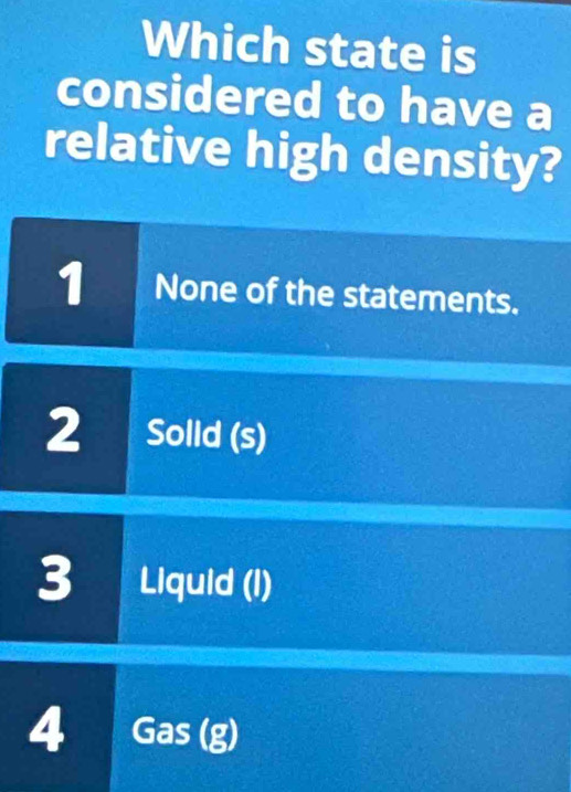 Which state is
considered to have a
relative high density?
1 None of the statements.
2 Solld (s)
3 Liquid (I)
4 Gas(g)