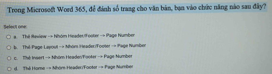 Trong Microsoft Word 365, để đánh số trang cho văn bản, bạn vào chức năng nào sau đây?
Select one:
a. Thẻ Review --> Nhóm Header/Footer --> Page Number
b. Thẻ Page Layout -> Nhóm Header/Footer -> Page Number
c. Thẻ Insert --> Nhóm Header/Footer --> Page Number
d. Thẻ Home −> Nhóm Header/Footer --> Page Number