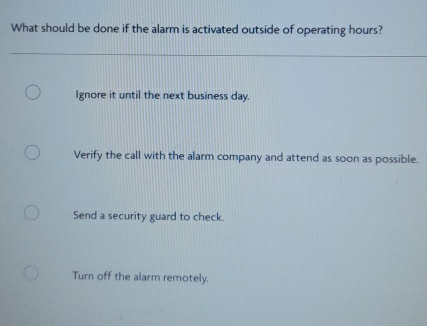 What should be done if the alarm is activated outside of operating hours?
Ignore it until the next business day.
Verify the call with the alarm company and attend as soon as possible.
Send a security guard to check.
Turn off the alarm remotely.