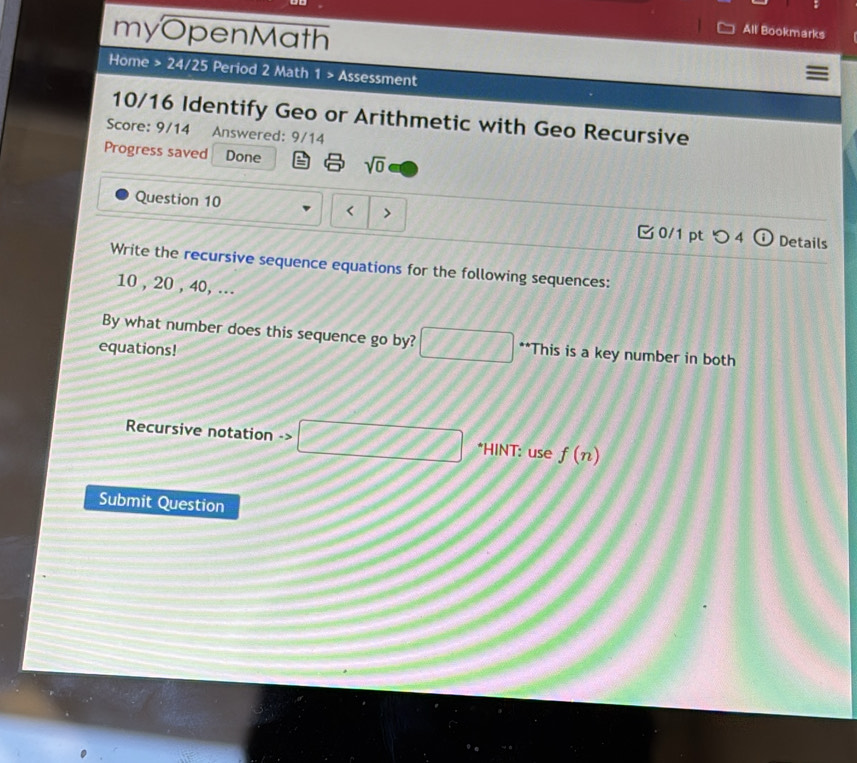 myOpenMath 
All Bookmarks 
Home > 24/25 Period 2 Math 1 > Assessment 
10/16 Identify Geo or Arithmetic with Geo Recursive 
Score: 9/14 Answered: 9/14 
Progress saved Done sqrt(0) 
Question 10 < 
0/1 pt つ 4 Details 
Write the recursive sequence equations for the following sequences:
10 , 20 , 40, ... 
By what number does this sequence go by? □ **This is a key number in both 
equations! 
Recursive notation -> □ *HINT: use f(n)
Submit Question