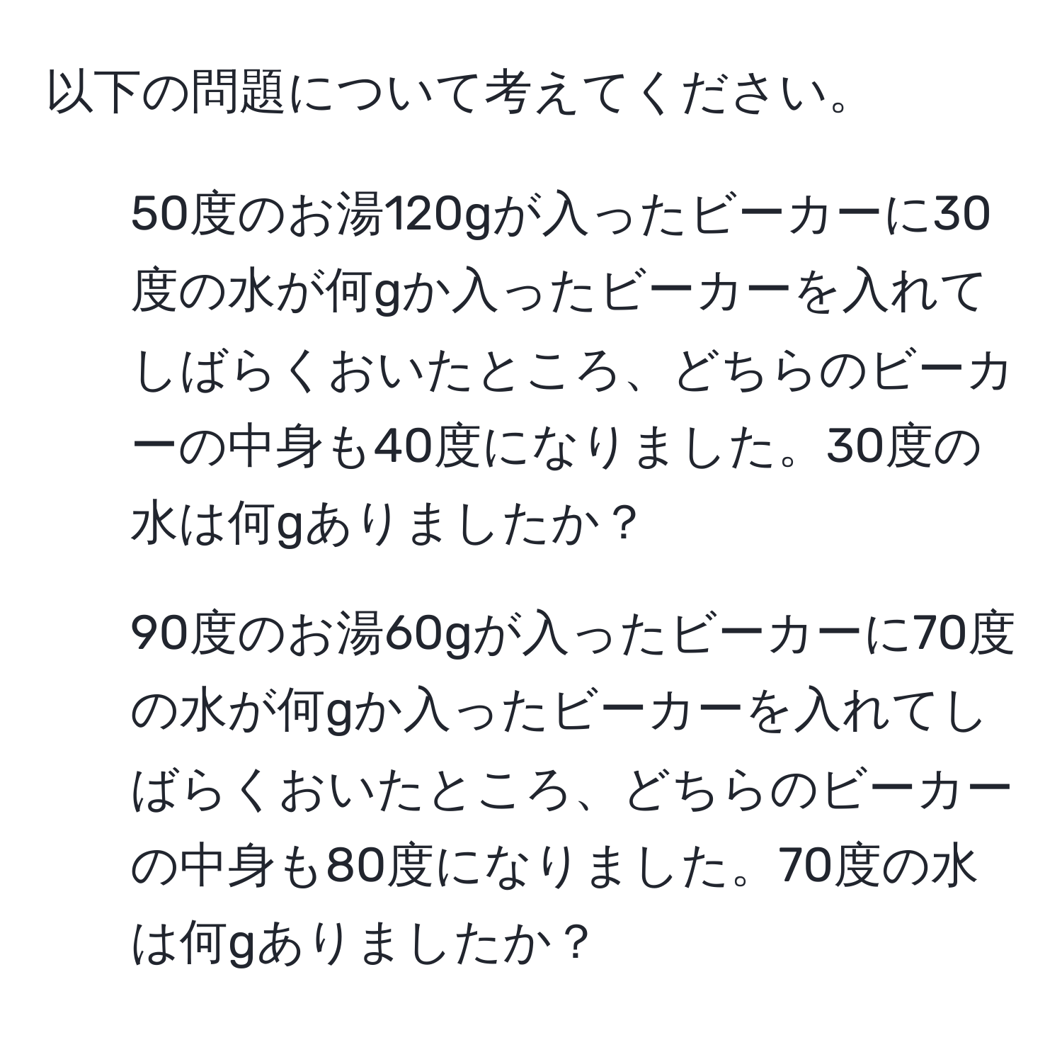 以下の問題について考えてください。  

1. 50度のお湯120gが入ったビーカーに30度の水が何gか入ったビーカーを入れてしばらくおいたところ、どちらのビーカーの中身も40度になりました。30度の水は何gありましたか？  

2. 90度のお湯60gが入ったビーカーに70度の水が何gか入ったビーカーを入れてしばらくおいたところ、どちらのビーカーの中身も80度になりました。70度の水は何gありましたか？