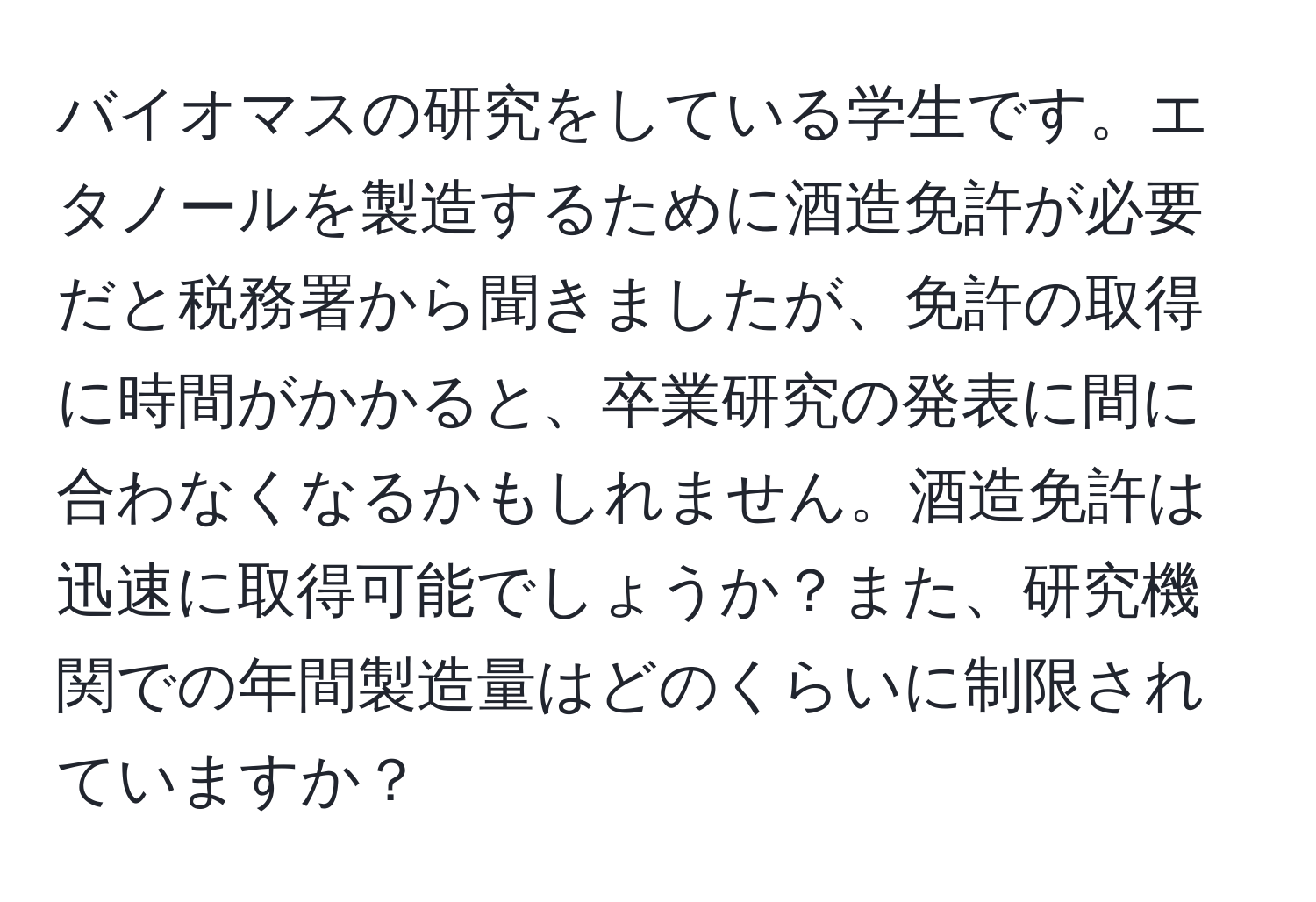 バイオマスの研究をしている学生です。エタノールを製造するために酒造免許が必要だと税務署から聞きましたが、免許の取得に時間がかかると、卒業研究の発表に間に合わなくなるかもしれません。酒造免許は迅速に取得可能でしょうか？また、研究機関での年間製造量はどのくらいに制限されていますか？