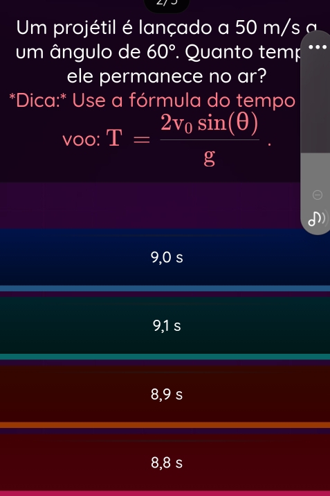 Um projétil é lançado a 50 m/ s
um ângulo de 60°. Quanto temp .._
ele permanece no ar?
*Dica:* Use a fórmula do tempo
Voo: T=frac 2v_0sin (θ )g.
9,0 s
9,1 s
8,9 s
8,8 s