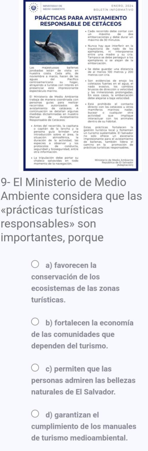 BOLETÍN INFORMATIvo
9- E
Ambiente considera que las
«prácticas turísticas
responsables» son
importantes, porque
a) favorecen la
conservación de los
ecosistemas de las zonas
turísticas.
b) fortalecen la economía
de las comunidades que
dependen del turismo.
c) permiten que las
personas admiren las bellezas
naturales de El Salvador.
d) garantizan el
cumplimiento de los manuales
de turismo medioambiental.