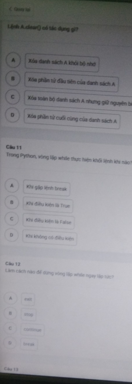 Cjssny lại
Lệnh A.cleur() có tác dụng gi?
A Xa danh sách A khói bộ nhớ
B Xóa phần tứ đầu tiên của danh sách A
C Xóa toàn bộ danh sách A nhưng giữ nguyên bị
D Xóa phần tử cuối cùng của danh sách A
Câu 11
Trong Python, vòng lập while thực hiện khối lệnh khi nào?
A Khi gặp lệnh break
B Khi điều kiện là True
C Khi điều kiện là False
D Khi không có điều kiện
Câu 12
Làm cách nào để dừng vòng lập while ngay lập tức?
A @
B stop
C continue
D break
Câu 13