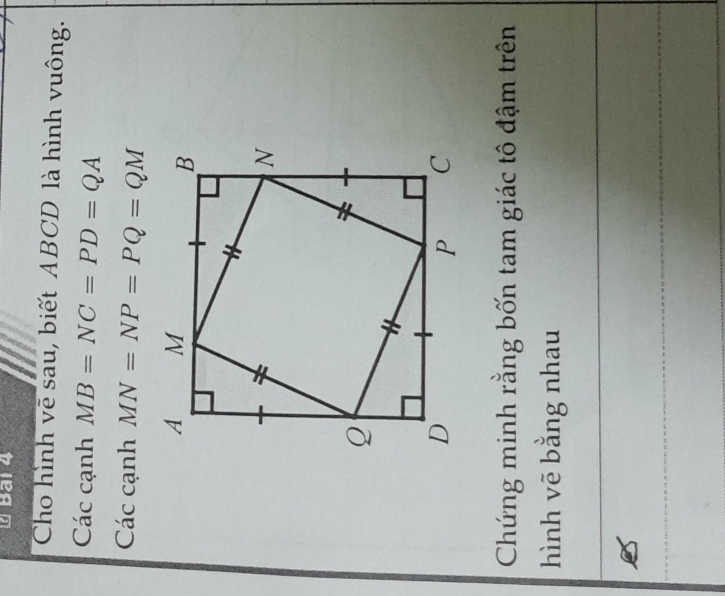 Bai 4 
Cho hình vẽ sau, biết ABCD là hình vuông. 
Các cạnh MB=NC=PD=QA
Các cạnh MN=NP=PQ=QM
Chứng minh rằng bốn tam giác tô đậm trên 
hình vẽ bằng nhau