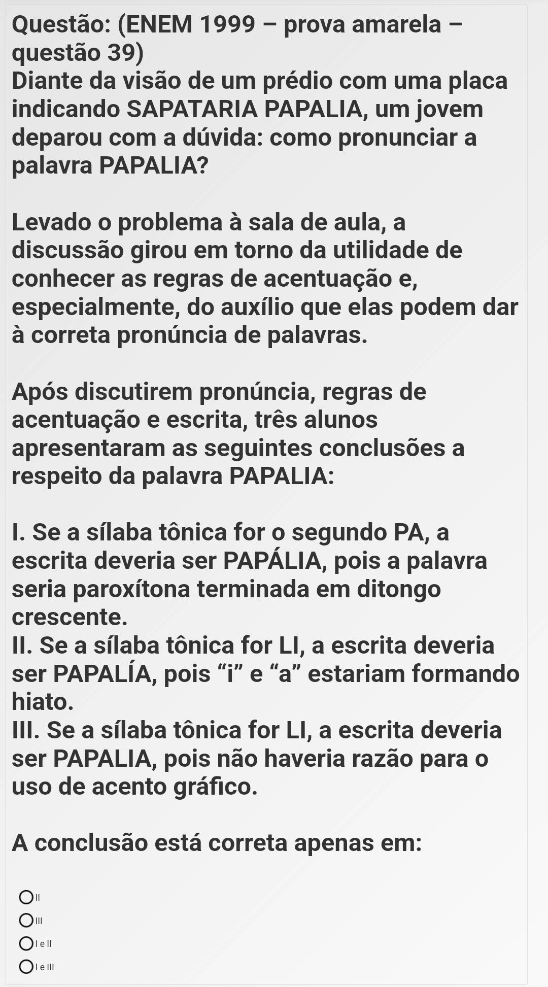 (ENEM 1999 - prova amarela -
questão 39)
Diante da visão de um prédio com uma placa
indicando SAPATARIA PAPALIA, um jovem
deparou com a dúvida: como pronunciar a
palavra PAPALIA?
Levado o problema à sala de aula, a
discussão girou em torno da utilidade de
conhecer as regras de acentuação e,
especialmente, do auxílio que elas podem dar
à correta pronúncia de palavras.
Após discutirem pronúncia, regras de
acentuação e escrita, três alunos
apresentaram as seguintes conclusões a
respeito da palavra PAPALIA:
I. Se a sílaba tônica for o segundo PA, a
escrita deveria ser PAPÁLIA, pois a palavra
seria paroxítona terminada em ditongo
crescente.
II. Se a sílaba tônica for LI, a escrita deveria
ser PAPALÍA, pois “i” e “a” estariam formando
hiato.
III. Se a sílaba tônica for LI, a escrita deveria
ser PAPALIA, pois não haveria razão para o
uso de acento gráfico.
A conclusão está correta apenas em:
Ⅱ
II
Iel
IeⅢ