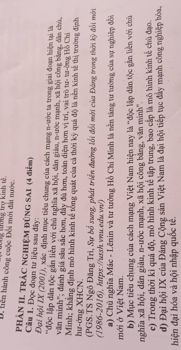 Tưong tướng trợ kinh tê.
D. tiền hành công cuộc Đổi mới đất nước.
PHÀN II. TRÁC NGHIỆM ĐÚNG SAI (4 điểm)
Câu 1. Đọc đoạn tư liệu sau đây:
Đại hội IX (2001), xác định mục tiêu chung của cách mạng n-ước ta trong giai đoạn hiện tại là
*độc lập dân tộc gắn liền với chủ nghĩa xã hội, dân giàu, n-ước mạnh, xã hội công bằng, dân chủ,
văn minh"; đánh giá sâu sắc hơn, đầy đủ hơn, toàn diện hơn vị trí, vai trò tư- tư-ởng Hồ Chí
Minh; khẳng định mô hình kinh tế tổng quát của cả thời kỳ quá độ là nền kinh tế thị trường định
hư-ớng XHCN.
(PGS.TS Ngô Đăng Trì, Sự bổ sung, phát triển đường lối đổi mới của Đảng trong thời kỳ đổi mới
(1986-2016), https://ussh.vnu.edu.vn/)
a) Chủ nghĩa Mác - Lênin và tư tưởng Hồ Chí Minh là nền tảng tư tưởng của sự nghiệp đổi
mới ở Việt Nam.
b) Mục tiêu chung của cách mạng Việt Nam hiện nay là “độc lập dân tộc gắn liền với chủ
nghĩa xã hội, dân giàu, n-ước mạnh, xã hội công bằng, văn minh".
c) Trong thời kì quá độ, mô hình kinh tế tập trung, bao cấp là mô hình kinh tế chủ đạo.
d) Đại hội IX của Đảng Cộng sản Việt Nam là đại hội tiếp tục đầy mạnh công nghiệp hóa,
hiện đại hóa và hội nhập quốc tế.