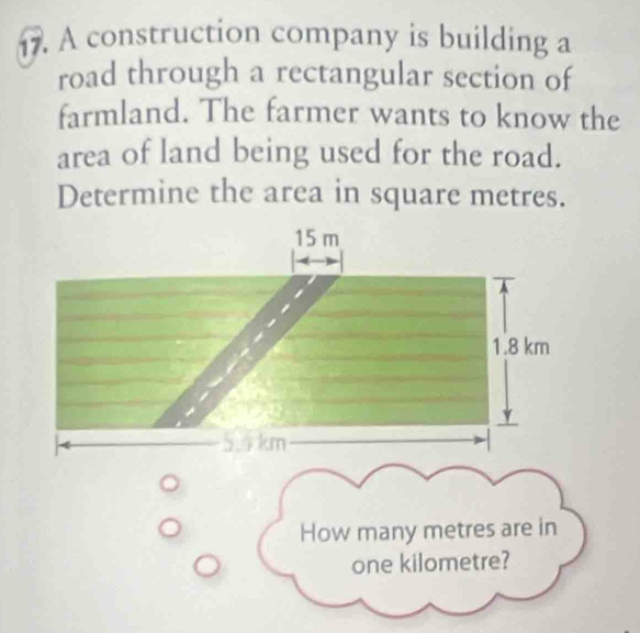 A construction company is building a 
road through a rectangular section of 
farmland. The farmer wants to know the 
area of land being used for the road. 
Determine the area in square metres.
15 m
1.8 km
5.9km
How many metres are in
one kilometre?