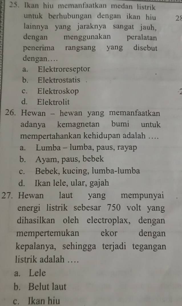 Ikan hiu memanfaatkan medan listrik
untuk berhubungan dengan ikan hiu 28
lainnya yang jaraknya sangat jauh,
dengan menggunakan peralatan
penerima rangsang yang disebut
dengan…
a. Elektroreseptor
b. Elektrostatis .
c. Elektroskop 2
d. Elektrolit
26. Hewan - hewan yang memanfaatkan
adanya kemagnetan bumi untuk
mempertahankan kehidupan adalah …
a. Lumba - lumba, paus, rayap
b. Ayam, paus, bebek
c. Bebek, kucing, lumba-lumba
d. Ikan lele, ular, gajah
27. Hewan laut yang mempunyai
energi listrik sebesar 750 volt yang
dihasilkan oleh electroplax, dengan
mempertemukan ekor dengan
kepalanya, sehingga terjadi tegangan
listrik adalah …
a. Lele
b. Belut laut
c. Ikan hiu