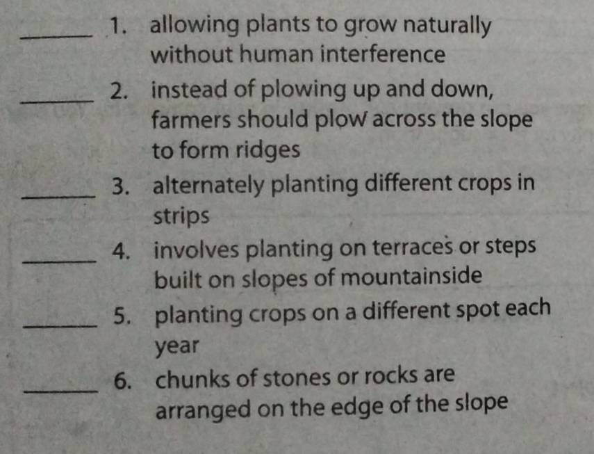 allowing plants to grow naturally 
without human interference 
_2. instead of plowing up and down, 
farmers should plow across the slope 
to form ridges 
_3. alternately planting different crops in 
strips 
_ 
4. involves planting on terraces or steps 
built on slopes of mountainside 
_5. planting crops on a different spot each
year
_ 
6. chunks of stones or rocks are 
arranged on the edge of the slope