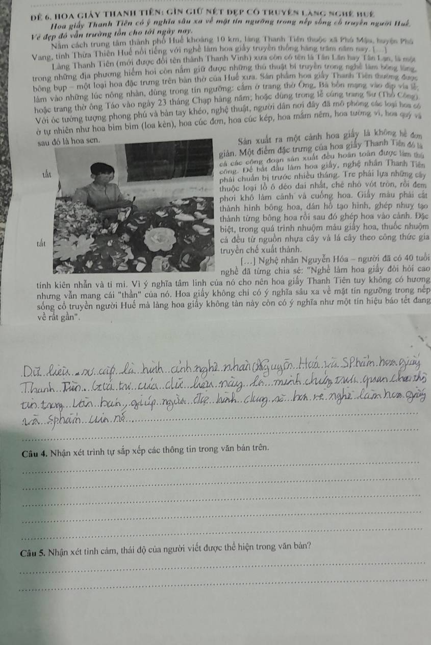 để 6. Hoa giảy thanh tiên: gìn giữ nệt đẹp có truyện làng nghệ huệ
Hoa giảy Thanh Tiên có ý nghĩa sâu xa về mặt tín ngưỡng trong nếp sống có truyền người Huk.
Về đẹp đó vẫn trường tồn cho tới ngày nay.
Năm cách trung tâm thành phố Huê khoảng 10 km, làng Thanh Tiên thuộc xã Phó Mậu, huyện Phá
Vang, tinh Thừa Thiên Huế nổi tiếng với nghệ làm hoa giây truyền thống hàng trăm năm nay [
Làng Thanh Tiên (mới được đổi tên thành Thanh Vinh) xưa còn có tên là Tân Lần hay Tân Lạn, là một
trong những địa phương hiểm hoi còn nằm giữ được những thủ thuật bí truyền trong nghề làm bóng lùng
bông bụp - một loại hoa đặc trưng trên bản thờ của Huế xưa. Sân phẩm hoa giảy Thanh Tiên thường được
làm vào những lúc nông nhàn, dùng trong tín ngưỡng: cầm ở trang thờ Ông. Bà bốn mạng vào địp via lễ
hoặc trang thờ ông Táo vào ngày 23 tháng Chạp hàng năm; hoặc dùng trong lễ cứng trang Sư (Thổ Công)
Với óc tướng tượng phong phú và bản tay khéo, nghệ thuật, người dân nơi đây đã mô phòng các loại hos có
ở tự nhiên như hoa bìm bìm (loa kèn), hoa cúc đơn, hoa cúc kép, hoa mầm nêm, hoa tường vi, hoa quý và
s
Sản xuất ra một cảnh hoa giấy là không hè đơn
iản. Một điểm đặc trưng của hoa giấy Thanh Tiên đ6 
á các công đoạn sản xuất đều hoàn toàn được làm tha
ông. Đề bắt đầu làm hoa giấy, nghệ nhân Thanh Tiên
hái chuẩn bị trước nhiều tháng. Tre phải lựa những cây
huộc loại lồ ô déo dai nhất, chê nhỏ vớt tròn, rồi đem
hơi khổ làm cảnh và cuống hoa. Giấy màu phải cắt
hành hình bông hoa, dân hồ tạo hình, ghép nhuy tạo
hành từng bông hoa rồi sau đó ghép hoa vào cảnh. Đặc
iệt, trong quá trình nhuộm mảu giấy hoa, thuốc nhuộm
tấtả đều từ nguồn nhựa cây và lá cây theo công thức gia
ruyền chế xuất thánh.
[..] Nghệ nhân Nguyễn Hóa - người đã có 40 tuổi
nghề đã từng chia sẻ: "Nghề làm hoa giấy đòi hỏi cao
tính kiên nhẫn và tỉ mi. Vì ý nghĩa tâm linh của nó cho nên hoa giấy Thanh Tiên tuy không có hương
nhưng vẫn mang cái "thần" của nó. Hoa giấy không chi có ý nghĩa sâu xa về mặt tín ngưỡng trong nếp
sống cổ truyền người Huế mà làng hoa giấy không tàn này còn có ý nghĩa như một tín hiệu báo tết đang
về rất gần".
_
_
_
_
_
_
Câu 4. Nhận xét trình tự sắp xếp các thông tin trong văn bản trên.
_
_
_
_
_
Cầu 5. Nhận xét tình cảm, thái độ của người viết được thể hiện trong văn bản?
_