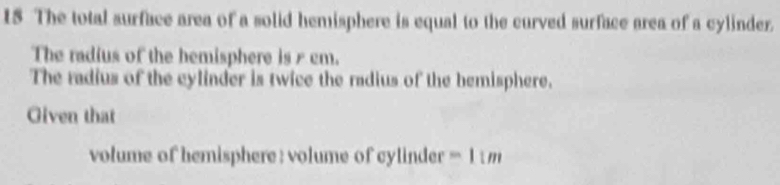 The total surface area of a solid hemisphere is equal to the curved surface area of a cylinder. 
The radius of the hemisphere is cm. 
The radius of the cylinder is twice the radius of the bemisphere. 
Given that 
volume of hemisphere : volume of cylinder 11n