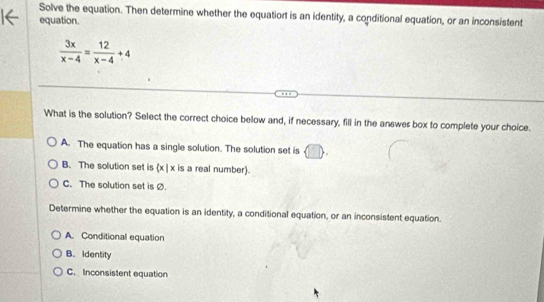 Solve the equation. Then determine whether the equatior is an identity, a conditional equation, or an inconsistent
equation.
 3x/x-4 = 12/x-4 +4
What is the solution? Select the correct choice below and, if necessary, fill in the answer box to complete your choice.
A. The equation has a single solution. The solution set is
B. The solution set is a (x|x is a real number).
C. The solution set is Ø.
Determine whether the equation is an identity, a conditional equation, or an inconsistent equation.
A. Conditional equation
B. Identity
C. Inconsistent equation