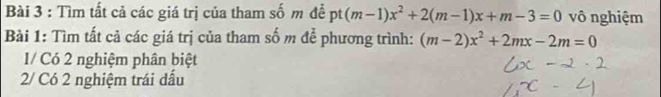 Tìm tất cả các giá trị của tham số m đề (m-1)x^2+2(m-1)x+m-3=0 pt vô nghiệm 
Bài 1: Tìm tất cả các giá trị của tham số m để phương trình: (m-2)x^2+2mx-2m=0
1/ Có 2 nghiệm phân biệt 
2/ Có 2 nghiệm trái dấu