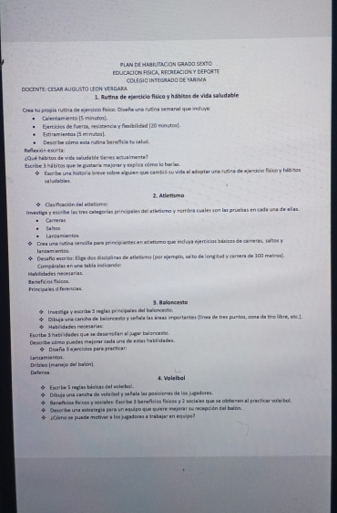 PLAN DE HABILITACION GRADO SEXTO
EduCación PíscA. RecreAcióN y deporte COLEGIO INTEGRADO DE YARIMA
DOCente : CéSar AUglisto LEON VerGara  1. Rutina de ejercício físico y hábitos de vida saludable
Crea tu propia rutina de ejercicio físico: Diseña una rutina semanal que induya:
Celervamiento (5 minutos)
Ejercicios de fuerza, resistencia y flexibilidad (20 minutos).
tremientos (5 minutos).
Reflexión escrita:  Describe cómo esta rutina benefcia te sa l u d
¿Oué hábitos de vida saludable tienes actualmente?
Escribe 3 hábitos que se gustaría majorar y explica cómo lo harias.
* Escribe una historia breve sobre alguien que cambió su vida al adoptar una rutira de ejercicio fsico y hábitos
saludabler.
Casificación del atletismo 2. Atletiuno
Investiga y escribe las tres categorías principales del atletismo y nombia cuales son las pruebas en cada una de ellas
Carneras
Largamientos Salos
lanzamientos Crea una nutina sencilla para principiantes en adletismo que incluya ejercícios básicos de cameras, saftos y
* Desaño eacrito: Elige dos disciplinas de atletismo (por ejemplo, salto de longitud y camera de 100 mairos).
Compéralas en una tabla indicando:
Mabilidades necesarías Benefcos Asicas
Princiaales diferencias
Investiga y escribe 5 reglas principales del baloncesto. 3. 8 alo nce sto
Habiidades necesaría= Dibuja una cancha de balonceslo y señala las áreas importantes (línea de tres puntos, zona de tiro libre, elc.|.
Escribe 3 habridades que se desarrofían al jugar baloncesto.
Describa cómo puedes mejorar cada una de estas habilidades.
◆ Diseña 3 ejercicios para precticar:
Laruamientos. Dribleo (manejo del balón).
Deferse. 4. Voleibal
Escribe 5 reglas básicas del voleiboi. Dibuja una cancha de voleñbol y señlata las posiciones de los jugadores.
Beneficios físicos y sociales: Escribe 3 benefcios físicos y 2 sociales que se obtienen al precticar voleíbol
Oesoribe una estrategia para un equipo que quiere mejorar su recepción del balón.
¿Cómo se puede motivar a los jugadores a trabajar en equipo?