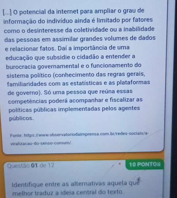 [...] O potencial da internet para ampliar o grau de 
informação do indivíduo ainda é limitado por fatores 
como o desinteresse da coletividade ou a inabilidade 
das pessoas em assimilar grandes volumes de dados 
e relacionar fatos. Daí a importância de uma 
educação que subsidie o cidadão a entender a 
burocracia governamental e o funcionamento do 
sistema político (conhecimento das regras gerais, 
familiaridades com as estatísticas e as plataformas 
de governo). Só uma pessoa que reúna essas 
competências poderá acompanhar e fiscalizar as 
políticas públicas implementadas pelos agentes 
públicos. 
Fonte: https://www.observatoriodaimprensa.com.br/redes-sociais/a- 
viralizacao-do-senso-comum/. 
Questão 01 de 12 * 10 PONTOS 
Identifique entre as alternativas aquela que 
melhor traduz a ideia central do texto.