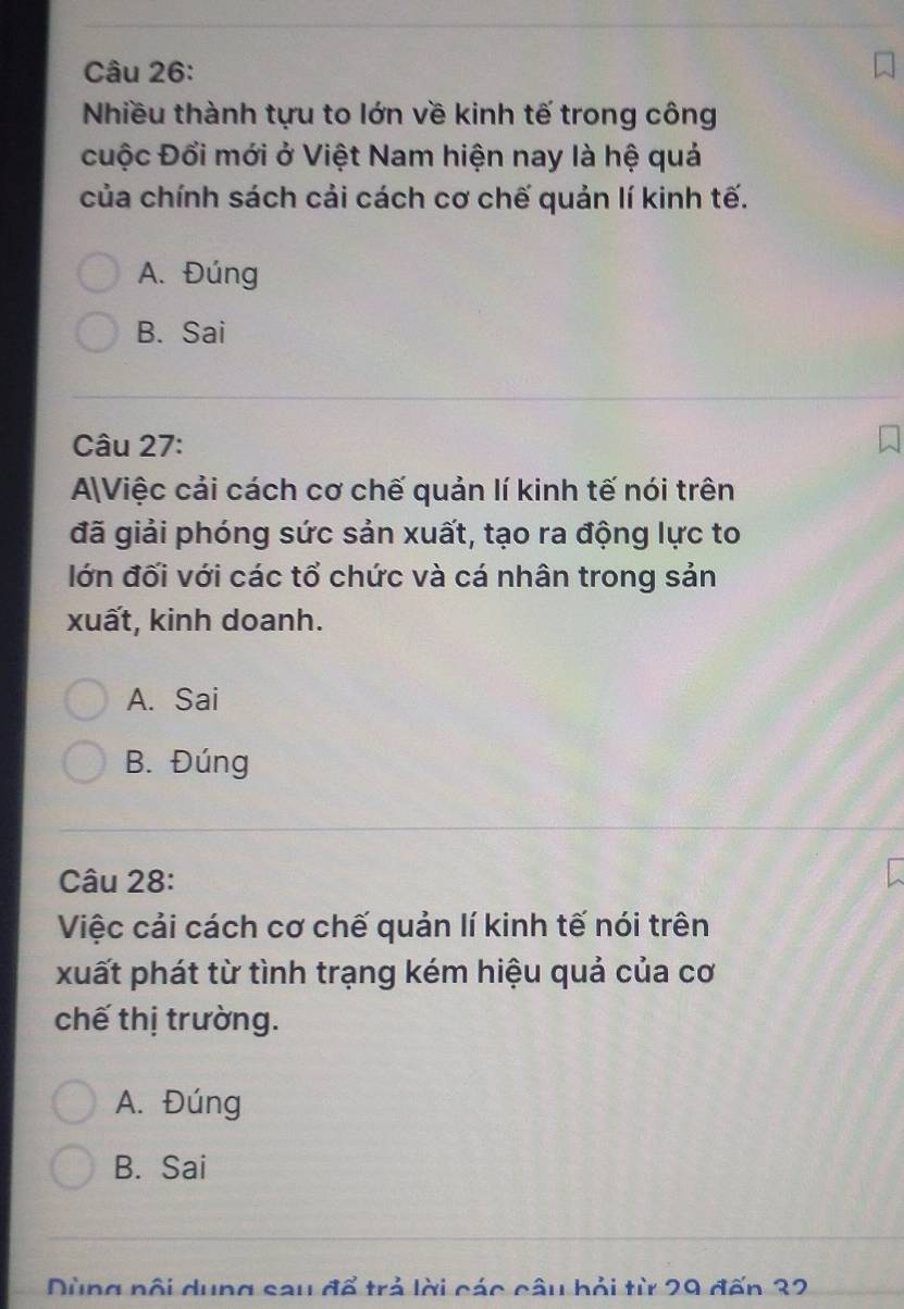 Nhiều thành tựu to lớn về kinh tế trong công
cuộc Đổi mới ở Việt Nam hiện nay là hệ quả
của chính sách cải cách cơ chế quản lí kinh tế.
A. Đúng
B. Sai
Câu 27:
AViệc cải cách cơ chế quản lí kinh tế nói trên
đã giải phóng sức sản xuất, tạo ra động lực to
lớn đối với các tổ chức và cá nhân trong sản
xuất, kinh doanh.
A. Sai
B. Đúng
Câu 28:
Việc cải cách cơ chế quản lí kinh tế nói trên
xuất phát từ tình trạng kém hiệu quả của cơ
chế thị trường.
A. Đúng
B. Sai
Dùng nội dung sau đổ trả lời các câu bỏi từ 29 đến 32