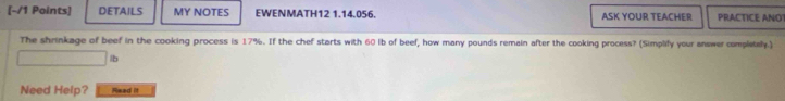 DETAILS MY NOTES EWENMATH12 1.14.056. ASK YOUR TEACHER PRACTICE ANO! 
The shrinkage of beef in the cooking process is 17%. If the chef starts with 60 lb of beef, how many pounds remain after the cooking process? (Simplify your answer completely.)
lb
Need Help? Read it