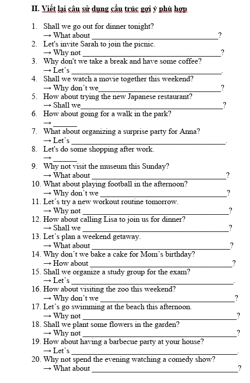 Viết lại câu sử dụng cầu trúc gợi ý phù hợp 
1. Shall we go out for dinner tonight? 
→ What about_ ? 
2. Let's invite Sarah to join the picnic. 
→ Why not _? 
3. Why don't we take a break and have some coffee? 
→ Let's 
_ 
4. Shall we watch a movie together this weekend? 
→ Why don’t we_ ? 
5. How about trying the new Japanese restaurant? 
→ Shall we_ ? 
6. How about going for a walk in the park? 
_ 
7. What about organizing a surprise party for Anna? 
→ Let's 
_ . 
8. Let's do some shopping after work. 
_ 
9. Why not visit the museum this Sunday? 
→ What about _? 
10. What about playing football in the afternoon? 
→ Why don’t we _? 
11. Let’s try a new workout routine tomorrow. 
→ Why not _? 
12. How about calling Lisa to join us for dinner? 
→ Shall we _? 
13. Let’s plan a weekend getaway. 
→ What about 
_? 
14. Why don’t we bake a cake for Mom’s birthday? 
_ 
→ How about ? 
15. Shall we organize a study group for the exam? 
→ Let's_ 
16. How about visiting the zoo this weekend? 
→ Why don’t we _? 
17. Let’s go swimming at the beach this afternoon. 
→ Why not _? 
18. Shall we plant some flowers in the garden? 
→ Why not _? 
19. How about having a barbecue party at your house? 
→ Let's 
_ 
20. Why not spend the evening watching a comedy show? 
→ What about_ ?