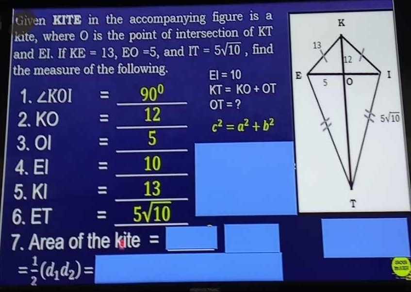 Given KITE in the accompanying figure is a
kite, where O is the point of intersection of KT
and EI. If KE=13,EO=5 , and IT=5sqrt(10) , find
the measure of the following. EI=10
1. ∠ KOI =_ 90° KT=KO+OT
OT= ?
2.KO = _ 180° 12 3 c^2=a^2+b^2
3. Ol = _ frac 1/2, overline 5
4. El : =_ 10  1/2 (AB= □ /□  
5. KI  1/4 /AB= □ /□   = 13
6. ET =5sqrt(10)
7. Area of the kite
= 1/2 (d_1d_2)= frac 