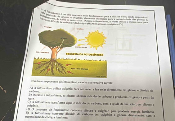 3- A fojossintese é um dos processos mais fundamentais para a vida na Terra, sendo responsável
PuA produção de glicose e oxigênio, elementos essenciais para a sobrevivência das plantas e
indirezamente, de todos os seres vivos. Durante a fotossintese, a planta utiliza a energía solar par
conventer dióxido de carbono (CO₃) e água (HO) em glicose e ênio (Or).
Com base no processo de fotossíntese, escolha a alternativa correta:
A) A fotossíntese utiliza oxigênio para converter a luz solar diretamente em glicose e dióxido de
carbono.
B) Durante a fotossintese, as plantas liberam dióxido de carbono e produzem oxigênio a partir da
água.
C) A fotossíntese transforma água e dióxido de carbono, com a ajuda da luz solar, em glicose e
oxigênio
D) O processo de fotossíntese consome glicose e oxigênio para produzir energia luminosa.
E) A fotossíntese converte dióxido de carbono em oxigênio e glicose diretamente, sem a
necessidade de energia luminosa.