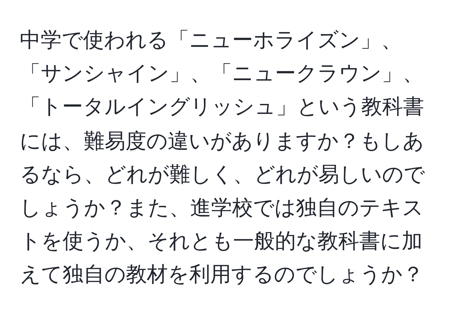 中学で使われる「ニューホライズン」、「サンシャイン」、「ニュークラウン」、「トータルイングリッシュ」という教科書には、難易度の違いがありますか？もしあるなら、どれが難しく、どれが易しいのでしょうか？また、進学校では独自のテキストを使うか、それとも一般的な教科書に加えて独自の教材を利用するのでしょうか？