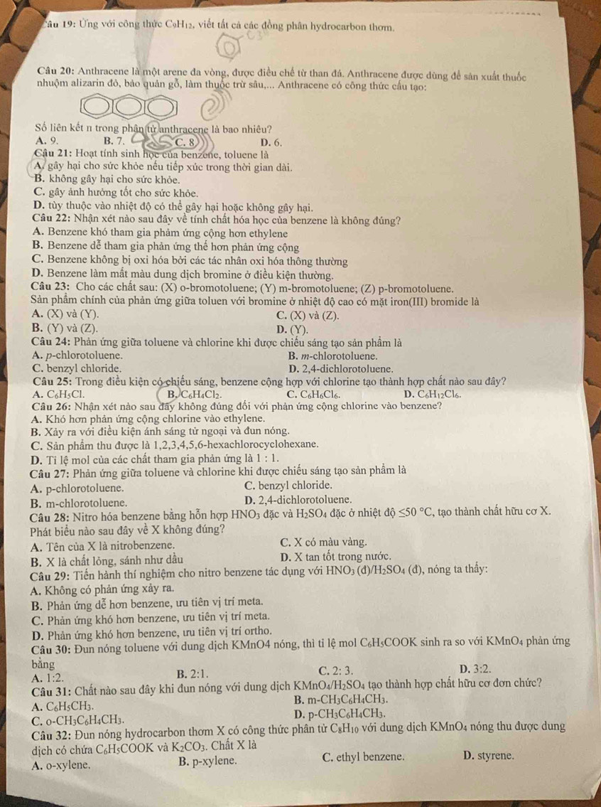 Cầu 19: Ứng với công thức CạH₁2, viết tất cả các đồng phân hydrocarbon thơm.
Câu 20: Anthracene là một arene đa vòng, được điều chế từ than đá. Anthracene được dùng để sản xuất thuốc
nhuộm alizarin đỏ, bảo quản gỗ, làm thuốc trừ sâu,... Anthracene có công thức cấu tạo:
Số liên kết π trong phân tử anthracene là bao nhiêu?
A. 9. B. 7. C. 8 D. 6.
Câu 21: Hoạt tính sinh học của benzene, toluene là
A gây hại cho sức khỏe nếu tiếp xúc trong thời gian dài.
B. không gây hại cho sức khỏe.
C. gây ảnh hưởng tốt cho sức khỏe.
D. tùy thuộc vào nhiệt độ có thể gây hại hoặc không gây hại.
Câu 22: Nhận xét nào sau đây về tính chất hóa học của benzene là không đúng?
A. Benzene khó tham gia phảm ứng cộng hơn ethylene
B. Benzene dễ tham gia phản ứng thế hơn phản ứng cộng
C. Benzene không bị oxi hóa bởi các tác nhân oxi hóa thông thường
D. Benzene làm mất màu dung dịch bromine ở điều kiện thường.
Câu 23: Cho các chất sau: (X) o-bromotoluene; (Y) m-bromotoluene; (Z) p-bromotoluene.
Sản phẩm chính của phản ứng giữa toluen với bromine ở nhiệt độ cao có mặt iron(III) bromide là
A. (X) và (Y). C. (X) và (Z).
B. (Y) và (Z). D. (Y).
Câu 24: Phản ứng giữa toluene và chlorine khi được chiếu sáng tạo sản phẩm là
A. p-chlorotoluene. B. m-chlorotoluene.
C. benzyl chloride. D. 2,4-dichlorotoluene.
Câu 25: Trong điều kiện có chiếu sáng, benzene cộng hợp với chlorine tạo thành hợp chất nào sau đây?
A. C₆H₅Cl. B. C₆H₄Cl₂. C. C₆H6Cl6. D. C6H12Cl6.
Câu 26: Nhận xét nào sau đây không đúng đổi với phản ứng cộng chlorine vào benzene?
A. Khó hơn phản ứng cộng chlorine vào ethylene.
B. Xảy ra với điều kiện ánh sáng tử ngoại và đun nóng.
C. Sản phẩm thu được là 1,2,3,4,5,6-hexachlorocyclohexane.
D. Tỉ lệ mol của các chất tham gia phản ứng là 1:1.
Câu 27: Phản ứng giữa toluene và chlorine khi được chiếu sáng tạo sản phầm là
A. p-chlorotoluene. C. benzyl chloride.
B. m-chlorotoluene. D. 2,4-dichlorotoluene.
Câu 28: Nitro hóa benzene bằng hỗn hợp HNO_3 đặc và H_2SO đặc ở nhiệt dhat Q≤ 50°C , tạo thành chất hữu cơ X.
Phát biểu nào sau đây về X không đúng?
A. Tên của X là nitrobenzene. C. X có màu vàng.
B. X là chất lỏng, sánh như dầu D. X tan tốt trong nước.
Câu 29: Tiến hành thí nghiệm cho nitro benzene tác dụng với HNO_3(d /H_2SO_4(d) , nóng ta thẩy:
A. Không có phản ứng xảy ra.
B. Phản ứng dễ hơn benzene, ưu tiên vị trí meta.
C. Phản ứng khó hơn benzene, ưu tiên vị trí meta.
D. Phản ứng khó hơn benzene, ưu tiên vị trí ortho.
Câu 30: Đun nóng toluene với dung dịch KMnO4 nóng, thì tỉ lệ mol C₆H₅COOK sinh ra so với KMnO4 phản ứng
bằng C. 2:3. D. 3:2.
B.
A. 1:2. 2:1.
Câu 31: Chất nào sau đây khi đun nóng với dung dịch KMn nO_4/H_2SO_4 tạo thành hợp chất hữu cơ đơn chức?
B. m-CH_3C_6H_4CH_3
A. C_6H_5CH_3
D.
C. _0-CH_3C_6H_4CH_3. p-CH_3C_6H_4CH_3.
Câu 32: 2: Đun nóng hydrocarbon thơm X có công thức phân tử C_8H_10 3 với   ng dịch KMnO4 nóng thu được dung
dịch có chứa C_6H;COOK và K_2CO_3. Chất X là D. styrene.
A. 0-xy lene. B. p-xylene. C. ethyl benzene.